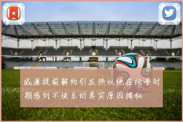 威廉提前解约引发热议他在枪手时期感到不快乐的真实原因揭秘