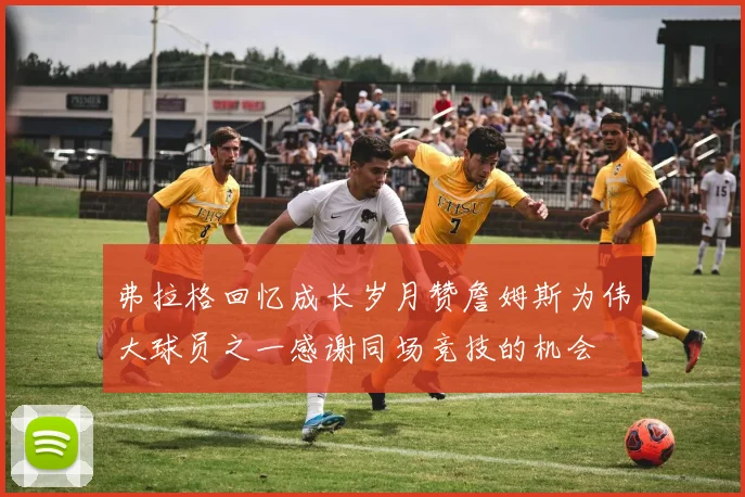 弗拉格回忆成长岁月赞詹姆斯为伟大球员之一感谢同场竞技的机会