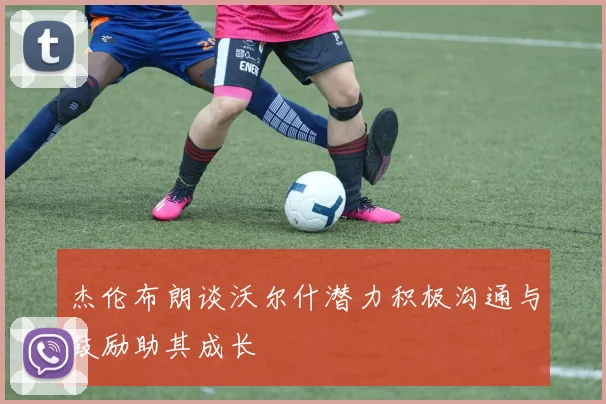 杰伦布朗谈沃尔什潜力积极沟通与鼓励助其成长