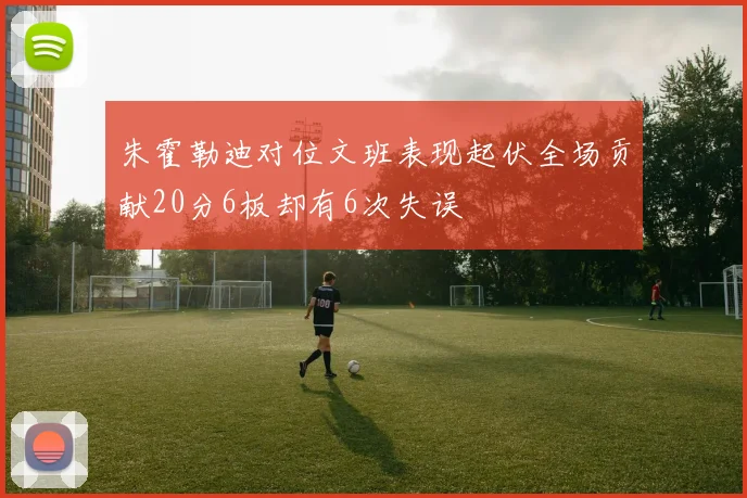 朱霍勒迪对位文班表现起伏全场贡献20分6板却有6次失误